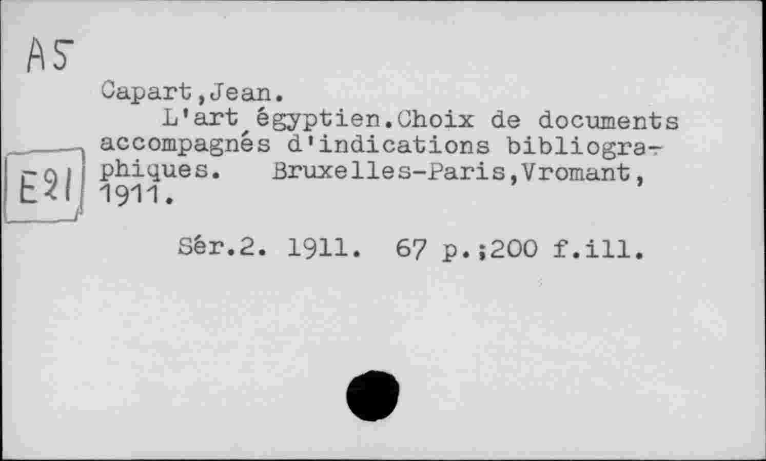 ﻿ÄS’
É8Ï
Capart,Jean.
L'art,égyptien.Choix de documents accompagnés d’indications bibliographiques.	Bruxelies-Paris,Vrornant,
1911.
Sér.2. I9II. 6? p.;200 f.ill.